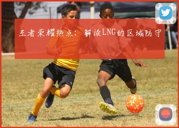 王者荣耀热点：解读LNG的区域防守