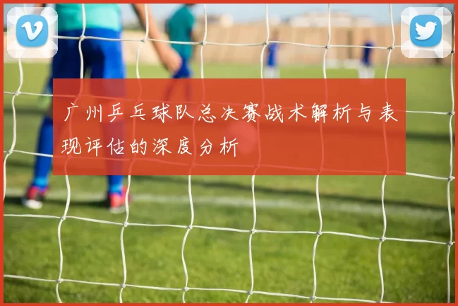 广州乒乓球队总决赛战术解析与表现评估的深度分析