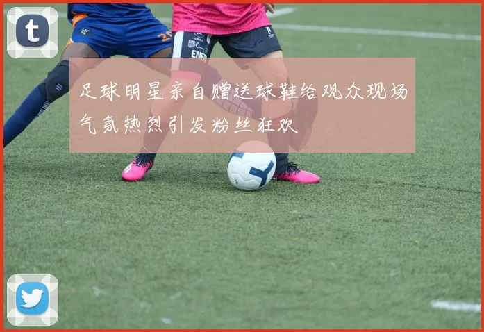 足球明星亲自赠送球鞋给观众现场气氛热烈引发粉丝狂欢