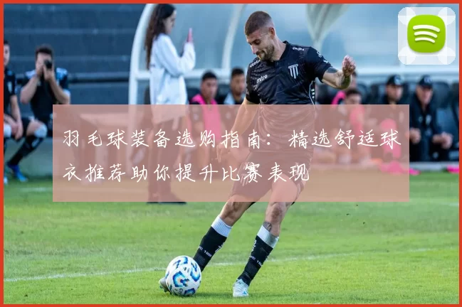 羽毛球装备选购指南：精选舒适球衣推荐助你提升比赛表现